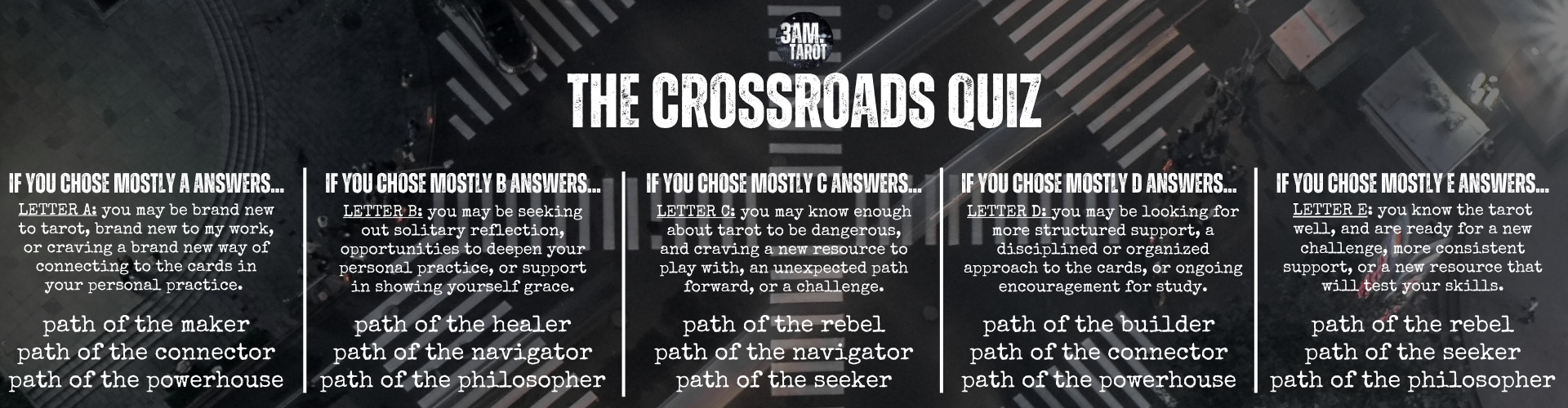 LETTER A: you may be brand new to tarot, brand new to my work, or craving a brand new way of connecting to the cards in your personal practice. path of the maker path of the connector path of the powerhouse. LETTER B: you may be seeking out solitary reflection, opportunities to deepen your personal practice, or support in showing yourself grace. path of the healer path of the navigator path of the philosopher. LETTER C: you may know enough about tarot to be dangerous, and craving a new resource to play with, an unexpected path forward, or a challenge. path of the rebel path of the navigator path of the seeker. LETTER D: you may be looking for more structured support, a disciplined or organized approach to the cards, or ongoing encouragement for study. path of the builder path of the connector path of the powerhouse. LETTER E: you know the tarot well, and are ready for a new challenge, more consistent support, or a new resource that will test your skills. path of the rebel path of the seeker path of the philosopher.