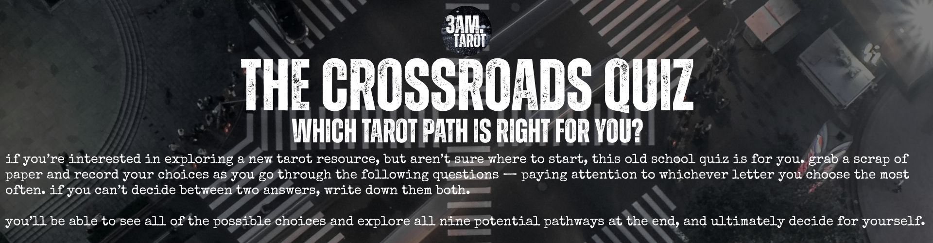 the crossroads quiz: which tarot path is right for you? if you’re interested in exploring a new tarot resource, but aren’t sure where to start, this old school quiz is for you. grab a scrap of paper and record your choices as you go through the following questions — paying attention to whichever letter you choose the most often. if you can’t decide between two answers, write down them both.  you’ll be able to see all of the possible choices and explore all nine potential pathways at the end, and ultimately decide for yourself.
